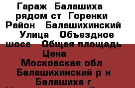 Гараж, Балашиха 1, рядом ст. Горенки › Район ­ Балашихинский › Улица ­ Объездное шосе › Общая площадь ­ 18 › Цена ­ 400 000 - Московская обл., Балашихинский р-н, Балашиха г. Недвижимость » Гаражи   . Московская обл.